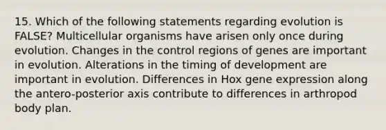 15. Which of the following statements regarding evolution is FALSE? Multicellular organisms have arisen only once during evolution. Changes in the control regions of genes are important in evolution. Alterations in the timing of development are important in evolution. Differences in Hox gene expression along the antero-posterior axis contribute to differences in arthropod body plan.