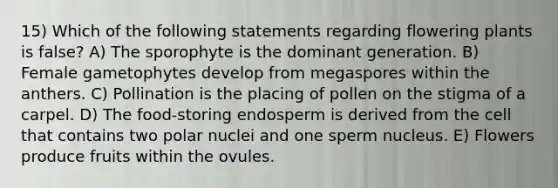 15) Which of the following statements regarding flowering plants is false? A) The sporophyte is the dominant generation. B) Female gametophytes develop from megaspores within the anthers. C) Pollination is the placing of pollen on the stigma of a carpel. D) The food-storing endosperm is derived from the cell that contains two polar nuclei and one sperm nucleus. E) Flowers produce fruits within the ovules.