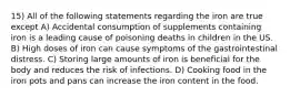 15) All of the following statements regarding the iron are true except A) Accidental consumption of supplements containing iron is a leading cause of poisoning deaths in children in the US. B) High doses of iron can cause symptoms of the gastrointestinal distress. C) Storing large amounts of iron is beneficial for the body and reduces the risk of infections. D) Cooking food in the iron pots and pans can increase the iron content in the food.