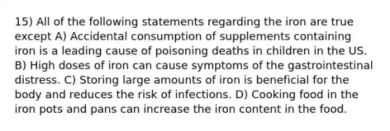 15) All of the following statements regarding the iron are true except A) Accidental consumption of supplements containing iron is a leading cause of poisoning deaths in children in the US. B) High doses of iron can cause symptoms of the gastrointestinal distress. C) Storing large amounts of iron is beneficial for the body and reduces the risk of infections. D) Cooking food in the iron pots and pans can increase the iron content in the food.