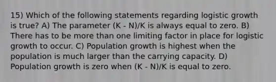 15) Which of the following statements regarding logistic growth is true? A) The parameter (K - N)/K is always equal to zero. B) There has to be more than one limiting factor in place for logistic growth to occur. C) Population growth is highest when the population is much larger than the carrying capacity. D) Population growth is zero when (K - N)/K is equal to zero.