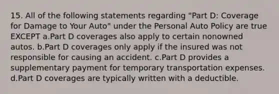 15. All of the following statements regarding "Part D: Coverage for Damage to Your Auto" under the Personal Auto Policy are true EXCEPT a.Part D coverages also apply to certain nonowned autos. b.Part D coverages only apply if the insured was not responsible for causing an accident. c.Part D provides a supplementary payment for temporary transportation expenses. d.Part D coverages are typically written with a deductible.