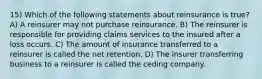 15) Which of the following statements about reinsurance is true? A) A reinsurer may not purchase reinsurance. B) The reinsurer is responsible for providing claims services to the insured after a loss occurs. C) The amount of insurance transferred to a reinsurer is called the net retention. D) The insurer transferring business to a reinsurer is called the ceding company.