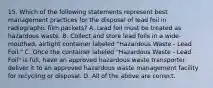 15. Which of the following statements represent best management practices for the disposal of lead foil in radiographic film packets? A. Lead foil must be treated as hazardous waste. B. Collect and store lead foils in a wide-mouthed, airtight container labeled "Hazardous Waste - Lead Foil." C. Once the container labeled "Hazardous Waste - Lead Foil" is full, have an approved hazardous waste transporter deliver it to an approved hazardous waste management facility for recycling or disposal. D. All of the above are correct.