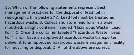 15. Which of the following statements represent best management practices for the disposal of lead foil in radiographic film packets? A. Lead foil must be treated as hazardous waste. B. Collect and store lead foils in a wide-mouthed, airtight container labeled "Hazardous Waste - Lead Foil." C. Once the container labeled "Hazardous Waste - Lead Foil" is full, have an approved hazardous waste transporter deliver it to an approved hazardous waste management facility for recycling or disposal. D. All of the above are correct.