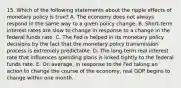 15. Which of the following statements about the ripple effects of monetary policy is​ true? A. The economy does not always respond in the same way to a given policy change. B. ​Short-term interest rates are slow to change in response to a change in the federal funds rate. C. The Fed is helped in its monetary policy decisions by the fact that the monetary policy transmission process is extremely predictable. D. The​ long-term real interest rate that influences spending plans is linked tightly to the federal funds rate. E. On​ average, in response to the Fed taking an action to change the course of the​ economy, real GDP begins to change within one month.