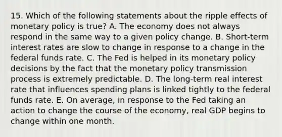 15. Which of the following statements about the ripple effects of monetary policy is​ true? A. The economy does not always respond in the same way to a given policy change. B. ​Short-term interest rates are slow to change in response to a change in the federal funds rate. C. The Fed is helped in its monetary policy decisions by the fact that the monetary policy transmission process is extremely predictable. D. The​ long-term real interest rate that influences spending plans is linked tightly to the federal funds rate. E. On​ average, in response to the Fed taking an action to change the course of the​ economy, real GDP begins to change within one month.