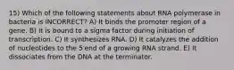 15) Which of the following statements about RNA polymerase in bacteria is INCORRECT? A) It binds the promoter region of a gene. B) It is bound to a sigma factor during initiation of transcription. C) It synthesizes RNA. D) It catalyzes the addition of nucleotides to the 5′end of a growing RNA strand. E) It dissociates from the DNA at the terminator.