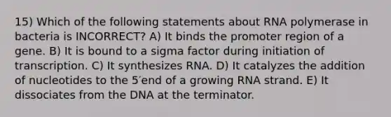 15) Which of the following statements about RNA polymerase in bacteria is INCORRECT? A) It binds the promoter region of a gene. B) It is bound to a sigma factor during initiation of transcription. C) It synthesizes RNA. D) It catalyzes the addition of nucleotides to the 5′end of a growing RNA strand. E) It dissociates from the DNA at the terminator.