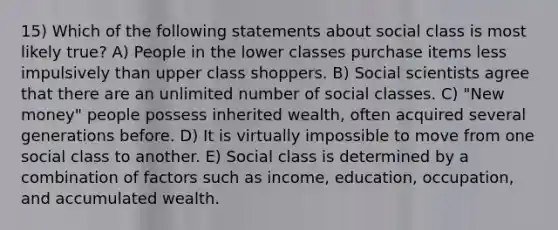 15) Which of the following statements about social class is most likely true? A) People in the lower classes purchase items less impulsively than upper class shoppers. B) Social scientists agree that there are an unlimited number of social classes. C) "New money" people possess inherited wealth, often acquired several generations before. D) It is virtually impossible to move from one social class to another. E) Social class is determined by a combination of factors such as income, education, occupation, and accumulated wealth.