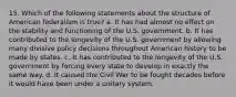 15. Which of the following statements about the structure of American federalism is true? a. It has had almost no effect on the stability and functioning of the U.S. government. b. It has contributed to the longevity of the U.S. government by allowing many divisive policy decisions throughout American history to be made by states. c. It has contributed to the longevity of the U.S. government by forcing every state to develop in exactly the same way. d. It caused the Civil War to be fought decades before it would have been under a unitary system.