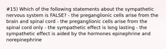 #15) Which of the following statements about the sympathetic nervous system is FALSE? - the preganglionic cells arise from the brain and spinal cord - the preganglionic cells arise from the spinal cord only - the sympathetic effect is long lasting - the sympathetic effect is aided by the hormones epinephrine and norepinephrine