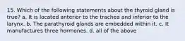 15. Which of the following statements about the thyroid gland is true? a. It is located anterior to the trachea and inferior to the larynx. b. The parathyroid glands are embedded within it. c. It manufactures three hormones. d. all of the above