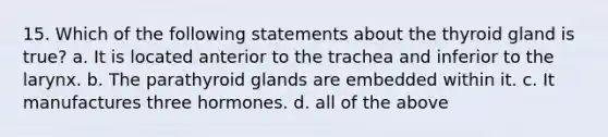 15. Which of the following statements about the thyroid gland is true? a. It is located anterior to the trachea and inferior to the larynx. b. The parathyroid glands are embedded within it. c. It manufactures three hormones. d. all of the above