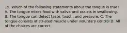 15. Which of the following statements about the tongue is true? A. The tongue mixes food with saliva and assists in swallowing. B. The tongue can detect taste, touch, and pressure. C. The tongue consists of striated muscle under voluntary control D. All of the choices are correct.