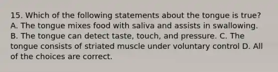 15. Which of the following statements about the tongue is true? A. The tongue mixes food with saliva and assists in swallowing. B. The tongue can detect taste, touch, and pressure. C. The tongue consists of striated muscle under voluntary control D. All of the choices are correct.