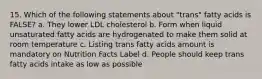 15. Which of the following statements about "trans" fatty acids is FALSE? a. They lower LDL cholesterol b. Form when liquid unsaturated fatty acids are hydrogenated to make them solid at room temperature c. Listing trans fatty acids amount is mandatory on Nutrition Facts Label d. People should keep trans fatty acids intake as low as possible