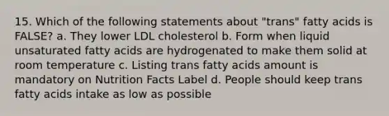 15. Which of the following statements about "trans" fatty acids is FALSE? a. They lower LDL cholesterol b. Form when liquid unsaturated fatty acids are hydrogenated to make them solid at room temperature c. Listing trans fatty acids amount is mandatory on Nutrition Facts Label d. People should keep trans fatty acids intake as low as possible