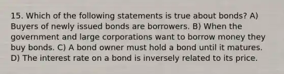 15. Which of the following statements is true about bonds? A) Buyers of newly issued bonds are borrowers. B) When the government and large corporations want to borrow money they buy bonds. C) A bond owner must hold a bond until it matures. D) The interest rate on a bond is inversely related to its price.