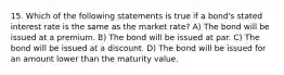 15. Which of the following statements is true if a bond's stated interest rate is the same as the market rate? A) The bond will be issued at a premium. B) The bond will be issued at par. C) The bond will be issued at a discount. D) The bond will be issued for an amount lower than the maturity value.