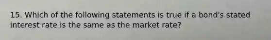 15. Which of the following statements is true if a bond's stated interest rate is the same as the market rate?