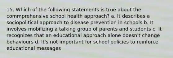 15. Which of the following statements is true about the commprehensive school health approach? a. It describes a sociopolitical approach to disease prevention in schools b. It involves mobilizing a talking group of parents and students c. It recognizes that an educational approach alone doesn't change behaviours d. It's not important for school policies to reinforce educational messages