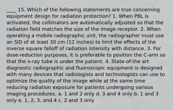 ____ 15. Which of the following statements are true concerning equipment design for radiation protection? 1. When PBL is activated, the collimators are automatically adjusted so that the radiation field matches the size of the image receptor. 2. When operating a mobile radiographic unit, the radiographer must use an SID of at least 30 cm (12 inches) to limit the effects of the inverse square falloff of radiation intensity with distance. 3. For dose-reduction purposes, it is preferable to position the C-arm so that the x-ray tube is under the patient. 4. State-of-the art diagnostic radiographic and fluoroscopic equipment is designed with many devices that radiologists and technologists can use to optimize the quality of the image while at the same time reducing radiation exposure for patients undergoing various imaging procedures. a. 1 and 2 only d. 3 and 4 only b. 1 and 3 only e. 1, 2, 3, and 4 c. 2 and 3 only