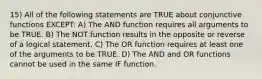 15) All of the following statements are TRUE about conjunctive functions EXCEPT: A) The AND function requires all arguments to be TRUE. B) The NOT function results in the opposite or reverse of a logical statement. C) The OR function requires at least one of the arguments to be TRUE. D) The AND and OR functions cannot be used in the same IF function.