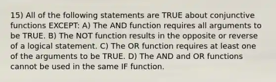 15) All of the following statements are TRUE about conjunctive functions EXCEPT: A) The AND function requires all arguments to be TRUE. B) The NOT function results in the opposite or reverse of a logical statement. C) The OR function requires at least one of the arguments to be TRUE. D) The AND and OR functions cannot be used in the same IF function.