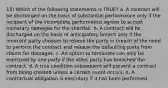 15) Which of the following statements is TRUE? a. A contract will be discharged on the basis of substantial performance only if the recipient of the incomplete performance agrees to accept monetary damages for the shortfall. b. A contract will be discharged on the basis of anticipatory breach only if the innocent party chooses to relieve the party in breach of the need to perform the contract and release the defaulting party from claims for damages. c. An option to terminate can only be exercised by one party if the other party has breached the contract. d. A true condition subsequent will prevent a contract from being created unless a certain event occurs. e. A contractual obligation is executory if it has been performed.