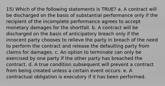 15) Which of the following statements is TRUE? a. A contract will be discharged on the basis of substantial performance only if the recipient of the incomplete performance agrees to accept monetary damages for the shortfall. b. A contract will be discharged on the basis of anticipatory breach only if the innocent party chooses to relieve the party in breach of the need to perform the contract and release the defaulting party from claims for damages. c. An option to terminate can only be exercised by one party if the other party has breached the contract. d. A true condition subsequent will prevent a contract from being created unless a certain event occurs. e. A contractual obligation is executory if it has been performed.