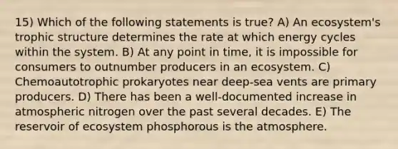 15) Which of the following statements is true? A) An ecosystem's trophic structure determines the rate at which energy cycles within the system. B) At any point in time, it is impossible for consumers to outnumber producers in an ecosystem. C) Chemoautotrophic prokaryotes near deep-sea vents are primary producers. D) There has been a well-documented increase in atmospheric nitrogen over the past several decades. E) The reservoir of ecosystem phosphorous is the atmosphere.