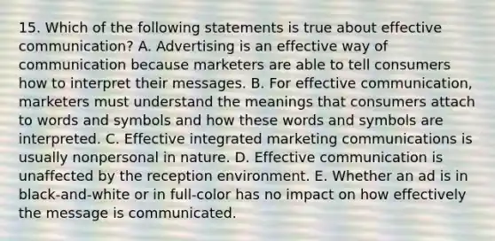 15. Which of the following statements is true about effective communication? A. Advertising is an effective way of communication because marketers are able to tell consumers how to interpret their messages. B. For effective communication, marketers must understand the meanings that consumers attach to words and symbols and how these words and symbols are interpreted. C. Effective integrated marketing communications is usually nonpersonal in nature. D. Effective communication is unaffected by the reception environment. E. Whether an ad is in black-and-white or in full-color has no impact on how effectively the message is communicated.