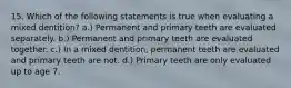 15. Which of the following statements is true when evaluating a mixed dentition? a.) Permanent and primary teeth are evaluated separately. b.) Permanent and primary teeth are evaluated together. c.) In a mixed dentition, permanent teeth are evaluated and primary teeth are not. d.) Primary teeth are only evaluated up to age 7.