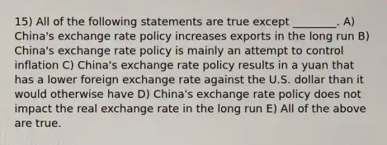 15) All of the following statements are true except ________. A) China's exchange rate policy increases exports in the long run B) China's exchange rate policy is mainly an attempt to control inflation C) China's exchange rate policy results in a yuan that has a lower foreign exchange rate against the U.S. dollar than it would otherwise have D) China's exchange rate policy does not impact the real exchange rate in the long run E) All of the above are true.