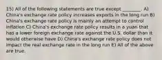 15) All of the following statements are true except ________. A) China's exchange rate policy increases exports in the long run B) China's exchange rate policy is mainly an attempt to control inflation C) China's exchange rate policy results in a yuan that has a lower foreign exchange rate against the U.S. dollar than it would otherwise have D) China's exchange rate policy does not impact the real exchange rate in the long run E) All of the above are true.