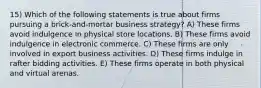 15) Which of the following statements is true about firms pursuing a brick-and-mortar business strategy? A) These firms avoid indulgence in physical store locations. B) These firms avoid indulgence in electronic commerce. C) These firms are only involved in export business activities. D) These firms indulge in rafter bidding activities. E) These firms operate in both physical and virtual arenas.