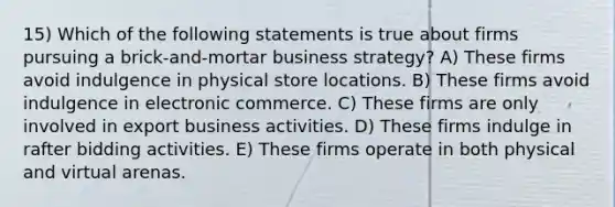 15) Which of the following statements is true about firms pursuing a brick-and-mortar business strategy? A) These firms avoid indulgence in physical store locations. B) These firms avoid indulgence in electronic commerce. C) These firms are only involved in export business activities. D) These firms indulge in rafter bidding activities. E) These firms operate in both physical and virtual arenas.