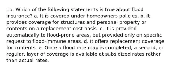 15. Which of the following statements is true about flood insurance? a. It is covered under homeowners policies. b. It provides coverage for structures and personal property or contents on a replacement cost basis. c. It is provided automatically to flood-prone areas, but provided only on specific request to flood-immune areas. d. It offers replacement coverage for contents. e. Once a flood rate map is completed, a second, or regular, layer of coverage is available at subsidized rates rather than actual rates.