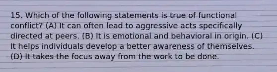 15. Which of the following statements is true of functional conflict? (A) It can often lead to aggressive acts specifically directed at peers. (B) It is emotional and behavioral in origin. (C) It helps individuals develop a better awareness of themselves. (D) It takes the focus away from the work to be done.