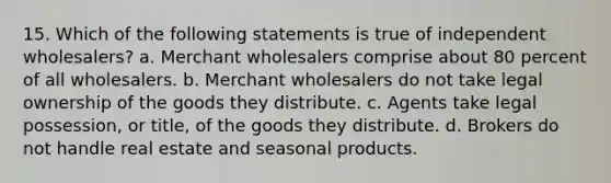 15. Which of the following statements is true of independent wholesalers? a. Merchant wholesalers comprise about 80 percent of all wholesalers. b. Merchant wholesalers do not take legal ownership of the goods they distribute. c. Agents take legal possession, or title, of the goods they distribute. d. Brokers do not handle real estate and seasonal products.