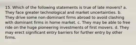 15. Which of the following statements is true of late movers? a. They face greater technological and market uncertainties. b. They drive some non-dominant firms abroad to avoid clashing with dominant firms in home market. c. They may be able to free ride on the huge pioneering investments of first movers. d. They may erect significant entry barriers for further entry by other firms.