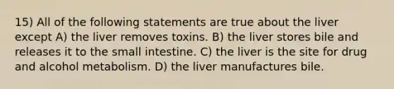 15) All of the following statements are true about the liver except A) the liver removes toxins. B) the liver stores bile and releases it to the small intestine. C) the liver is the site for drug and alcohol metabolism. D) the liver manufactures bile.