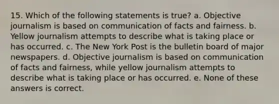 15. Which of the following statements is true? a. Objective journalism is based on communication of facts and fairness. b. Yellow journalism attempts to describe what is taking place or has occurred. c. The New York Post is the bulletin board of major newspapers. d. Objective journalism is based on communication of facts and fairness, while yellow journalism attempts to describe what is taking place or has occurred. e. None of these answers is correct.