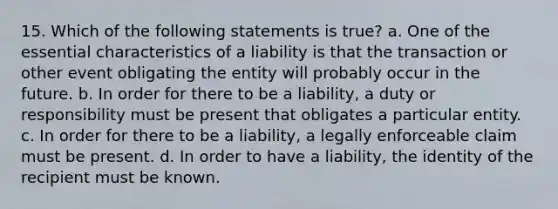 15. Which of the following statements is true? a. One of the essential characteristics of a liability is that the transaction or other event obligating the entity will probably occur in the future. b. In order for there to be a liability, a duty or responsibility must be present that obligates a particular entity. c. In order for there to be a liability, a legally enforceable claim must be present. d. In order to have a liability, the identity of the recipient must be known.