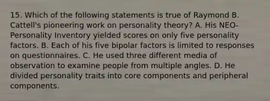 15. Which of the following statements is true of Raymond B. Cattell's pioneering work on personality theory? A. His NEO-Personality Inventory yielded scores on only five personality factors. B. Each of his five bipolar factors is limited to responses on questionnaires. C. He used three different media of observation to examine people from multiple angles. D. He divided personality traits into core components and peripheral components.