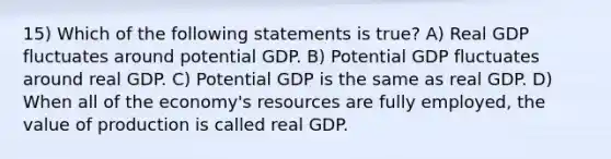 15) Which of the following statements is true? A) Real GDP fluctuates around potential GDP. B) Potential GDP fluctuates around real GDP. C) Potential GDP is the same as real GDP. D) When all of the economy's resources are fully employed, the value of production is called real GDP.