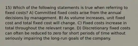 15) Which of the following statements is true when referring to fixed costs? A) Committed fixed costs arise from the annual decisions by management. B) As volume increases, unit fixed cost and total fixed cost will change. C) Fixed costs increase in total throughout the relevant range. D) Discretionary fixed costs can often be reduced to zero for short periods of time without seriously impairing the long-run goals of the company.