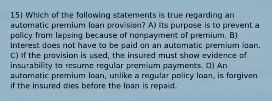 15) Which of the following statements is true regarding an automatic premium loan provision? A) Its purpose is to prevent a policy from lapsing because of nonpayment of premium. B) Interest does not have to be paid on an automatic premium loan. C) If the provision is used, the insured must show evidence of insurability to resume regular premium payments. D) An automatic premium loan, unlike a regular policy loan, is forgiven if the insured dies before the loan is repaid.