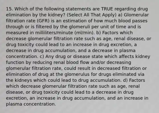 15. Which of the following statements are TRUE regarding drug elimination by the kidney? (Select All That Apply) a) Glomerular filtration rate (GFR) is an estimation of how much blood passes through or is filtered by the glomeruli per unit of time and is measured in milliliters/minute (ml/min). b) Factors which decrease glomerular filtration rate such as age, renal disease, or drug toxicity could lead to an increase in drug excretion, a decrease in drug accumulation, and a decrease in plasma concentration. c) Any drug or disease state which affects kidney function by reducing renal blood flow and/or decreasing glomerular filtration rate, could result in decreased filtration or elimination of drug at the glomerulus for drugs eliminated via the kidneys which could lead to drug accumulation. d) Factors which decrease glomerular filtration rate such as age, renal disease, or drug toxicity could lead to a decrease in drug excretion, an increase in drug accumulation, and an increase in plasma concentration.